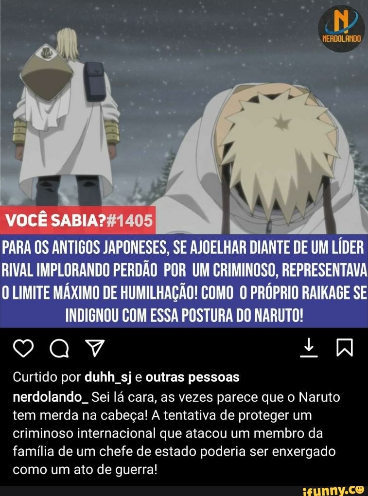 VOCÊ SABIA? 405
PARA OS ANTIGOS JAPONESES, SE AJOELHAR DIANTE DE UM LÍDER
RIVAL IMPLORANDO PERDÃO POR UM CRIMINOSO, REPRESENTAVA
O LIMITE MÁXIMO DE HUMILHAÇÃO! COMO O PRÓPRIO RAIKAGE SE INDIGNOU COM ESSA POSTURA DO NARUTO!
Y + UW
Curtido por duhh sj e outras pessoas
nerdolando, Sei lá cara, as vezes parece que o Naruto tem merda na cabeça! A tentativa de proteger um criminoso internacional que atacou um membro da família de um chefe de estado poderia ser enxergado como um ato de guerra!