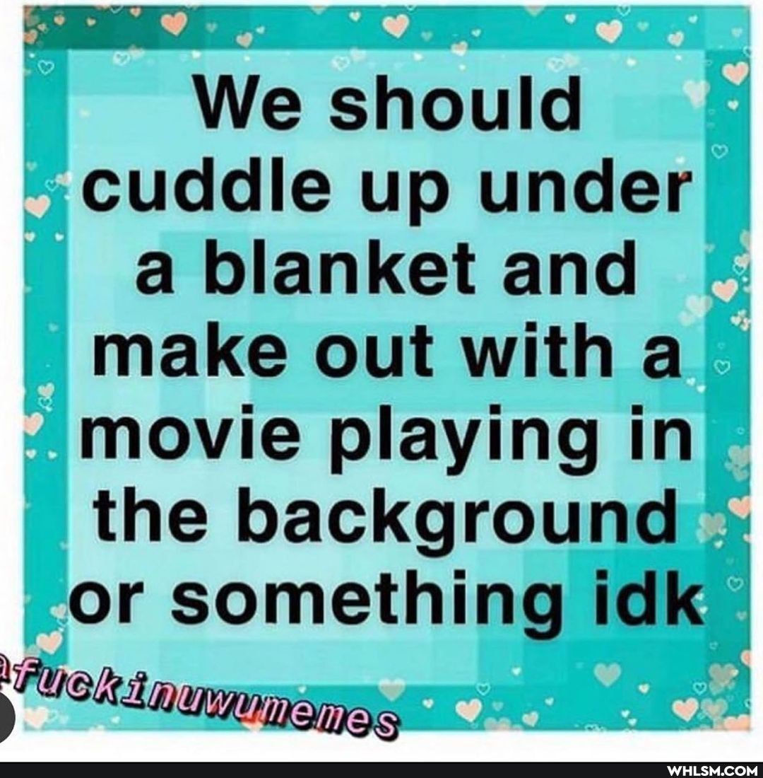 We should cuddle up under a blanket and make out with a
movie playing in the background or something idk
ot I
