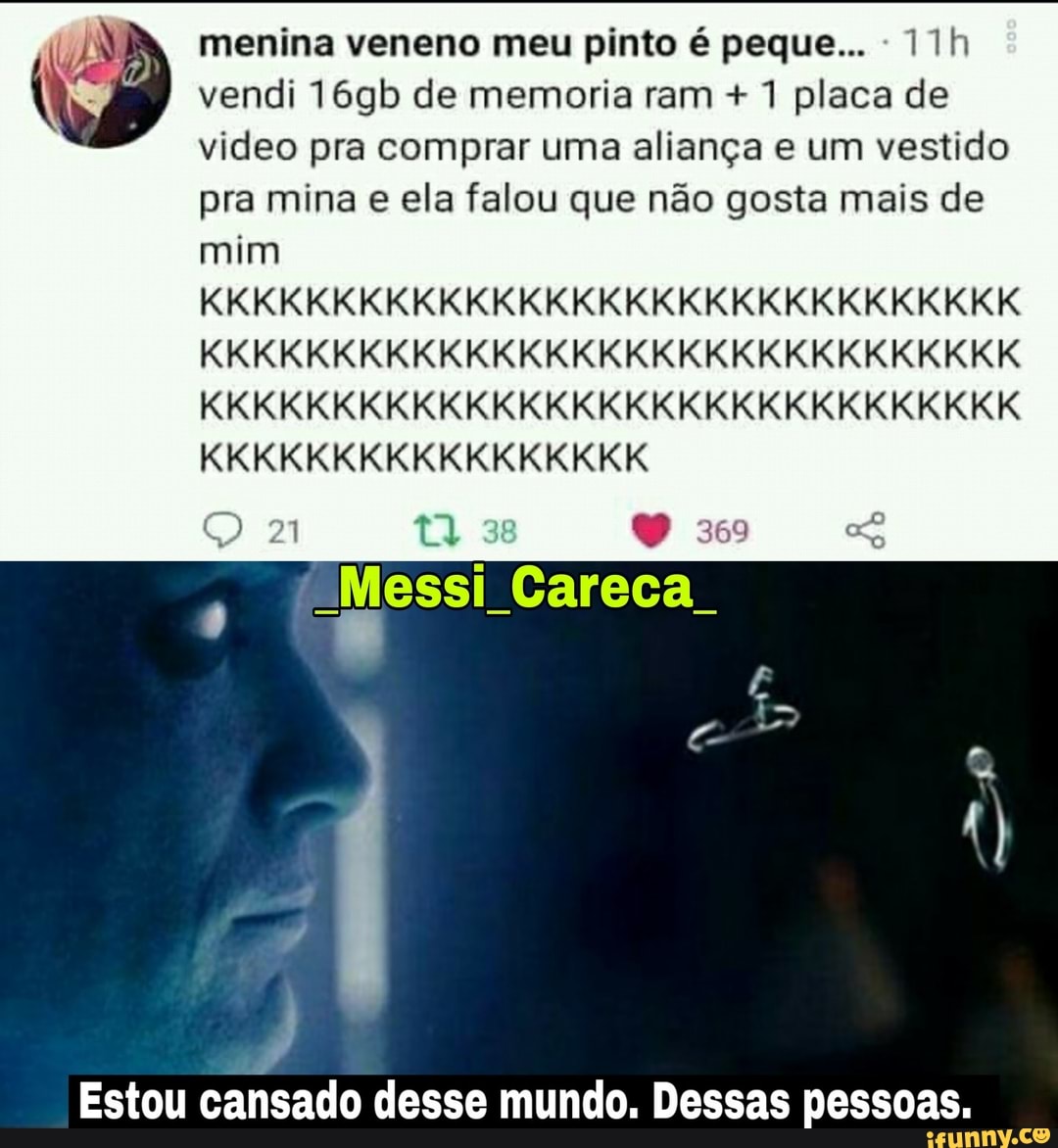 menina veneno meu pinto é peque...
vendi 16gb de memoria ram + 1 placa de video pra comprar uma aliança e um vestido pra mina e ela falou que não gosta mais de
mim
KKKKKKKKKKKKKKKKKKKKKKKKKKKKKKK KKKKKKKKKKKKKKKKKKKKKKKKKKKKKKK KKKKKKKKKKKKKKKKKKKKKKKKKKKKKKK KKKKKKKKKKKKKKKKK
38
Messi Careca.
Estou cansado desse mundo. Dessas pessoas.