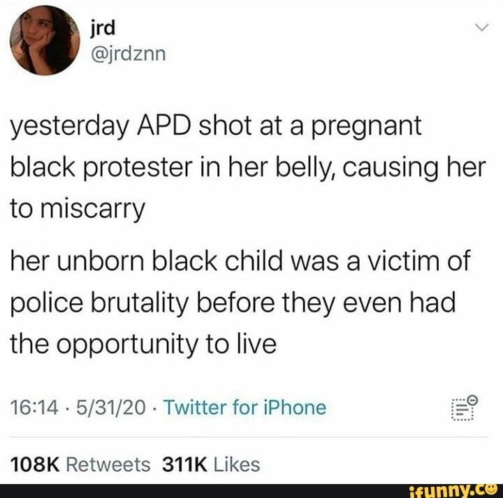 yesterday APD shot at a pregnant
black protester in her belly, causing her
to miscarry
her unborn black child was a victim of
police brutality before they even had
the opportunity to live
16:14
Twitter for iPhone =?
108K Retweets 311K Likes