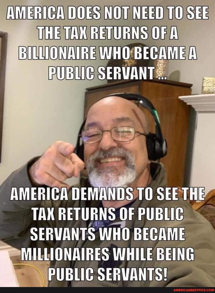 AMERICA DOES NOT NEED TO SEE THE TAK RETURNS OF A BILLIQNAIRE WHO BECAME A PUBLIC SERYANT
AMERICA DEMANDS TO SEE THE TAX RETUBNS OF PUBLIC SERVANTS WHO BECAME
MILLIONAIRES WHILE BEING PUBLIC SERVANTS!