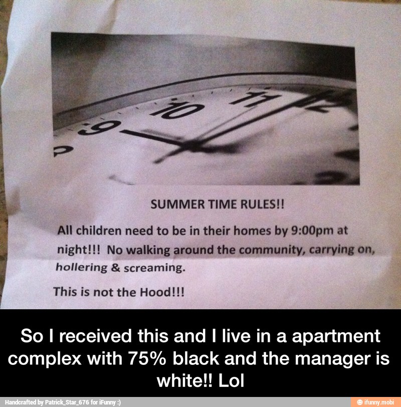 SUMMER TIME RULES!!
All children need to be in their homes by 9:00pm at
night!!! No walking around the community, carrying on,
hollering screaming.
This is not the Hood!!!
A
So I received this and I live in a apartment
complex with 75% black and the manager is
white!! Lol - So I received this and I live in a apartment complex with 75% black and the manager is white!! Lol