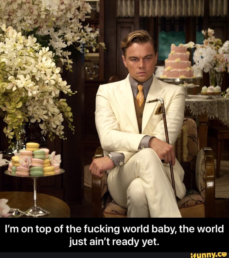 I'm on top of the fucking world baby, the world just ain't ready yet. - I’m on top of the fucking world baby, the world just ain’t ready yet.