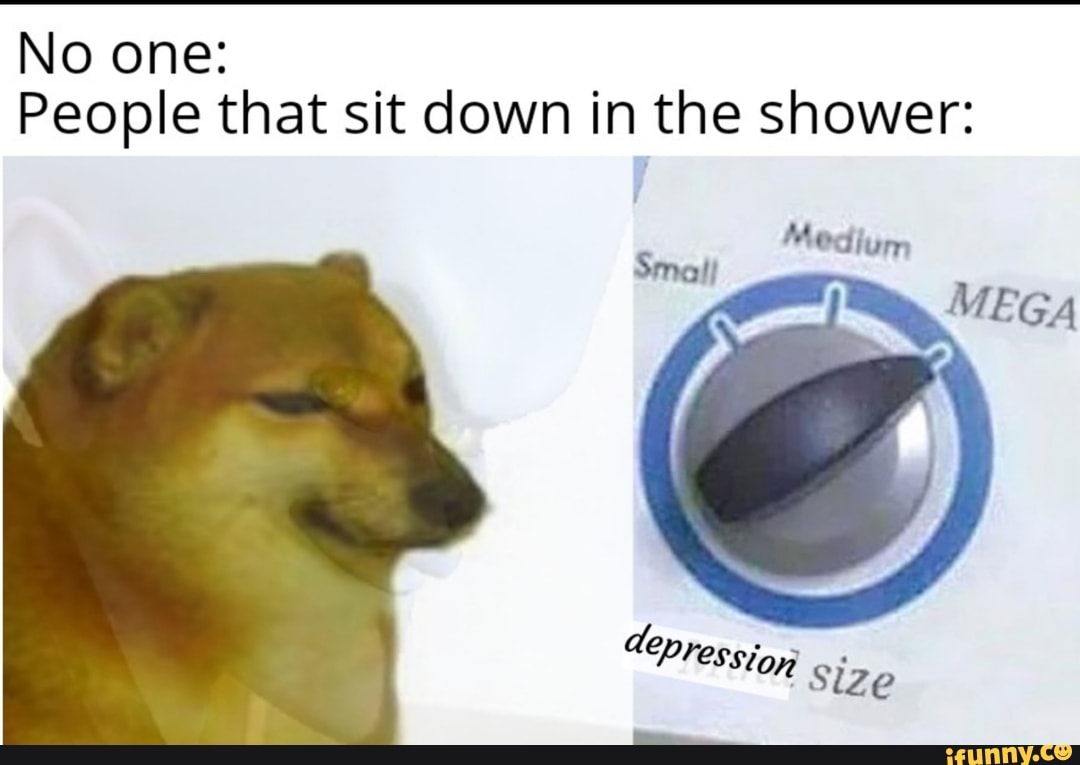 No one:
People that sit down in the shower:
Medium
MEGA
Cepression size