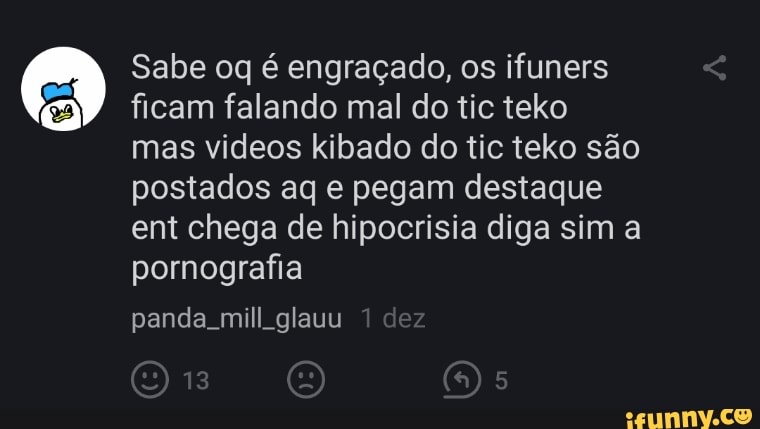 Sabe oq é engraçado, os ifuners ficam falando mal do tic teko mas videos kibado do tic teko são postados aq e pegam destaque ent chega de hipocrisia diga sim a pornografia
panda mill.glauu 1 dez