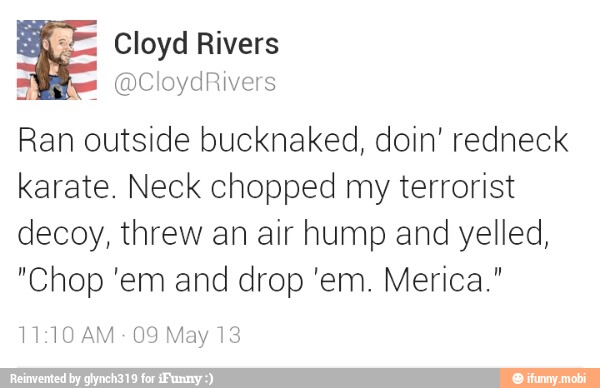 Cloyd Rivers
s
Ran outside bucknaked, doin' redneck
karate. Neck chopped my terrorist
decoy, threw an air hump and yelled,
11:10 AM
09 May 13