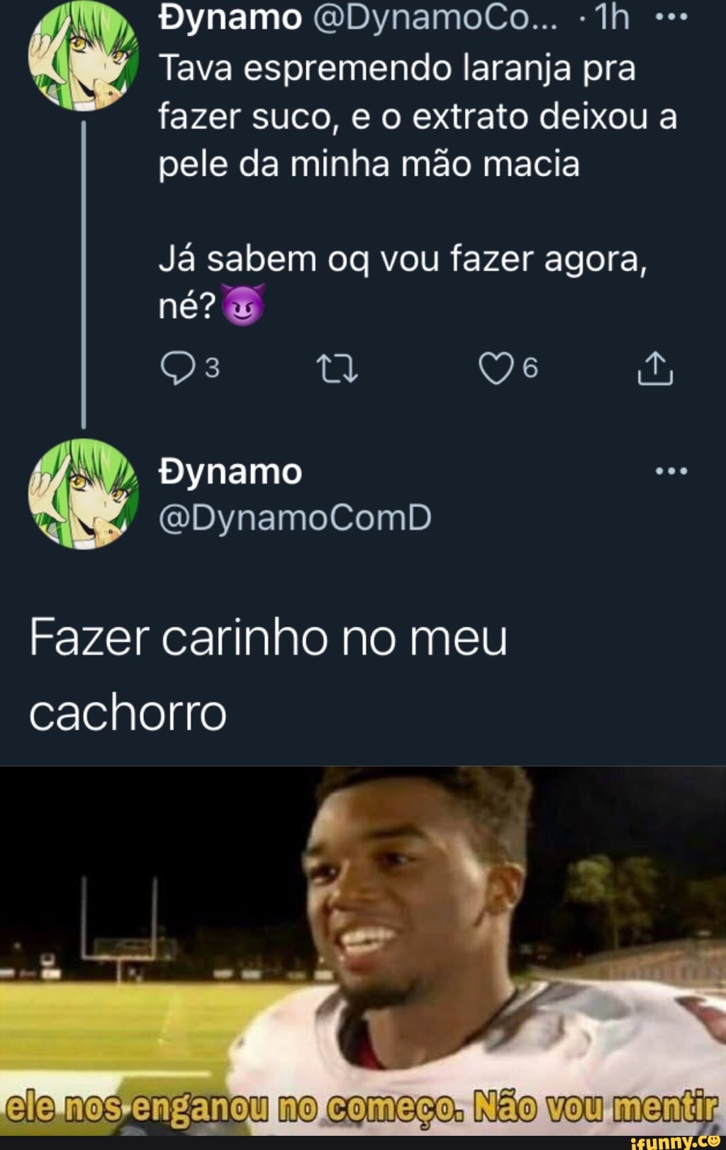 Dynamo GQDynamocCo...
Tava espremendo laranja pra fazer suco, e o extrato deixou a
pele da minha mão macia
Já sabem vou fazer agora, né?
Dynamo
(QDynamoComD
Fazer carinho no meu cachorro
nos enganou no começo: vou mentir