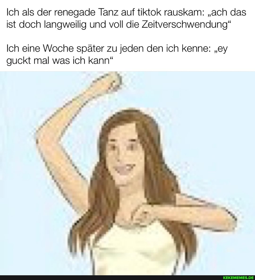 Ich als der renegade Tanz auf tiktok rauskam: "ach das
ist doch langweilig und voll die Zeitverschwendung"
Ich eine Woche später zu jeden den ich kenne: "ey
guckt mal was ich kann"