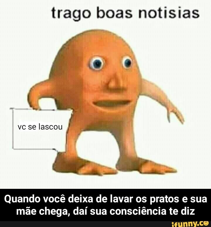 trago boas notisias
Quando você deixa de lavar os pratos e sua
mãe chega, daí sua consciência te diz - Quando você deixa de lavar os pratos e sua mãe chega, daí sua consciência te diz