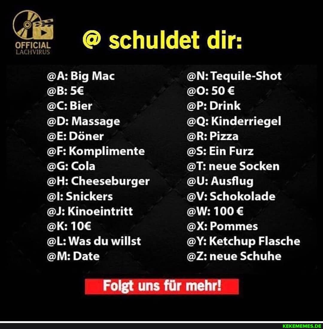 @ schuldet dir:
@A: Big Mac @N: Tequile-Shot
@B: @O: 50
LACH
@C: Bier @P: Drink
@D: Massage @Q: Kinderriegel
@E: Döner @R: Pizza
@F: Komplimente @S: Ein Furz
@G: Cola @T: neue Socken
@H: Cheeseburger @U: Ausflug
@l: Snickers @V: Schokolade
@J: Kinoeintritt @W: 100
@K: @X: Pommes
@L: Was du willst @Y: Ketchup Flasche
@M: Date @Z: neue Schuhe
Folgt uns für mehr!