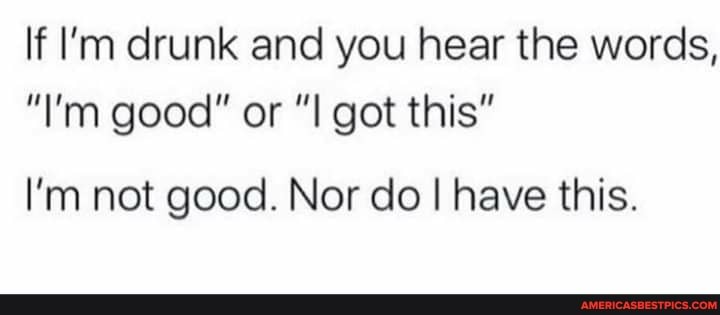 If I'm drunk and you hear the words,
"I'm good" or got this"
I'm not good. Nor do I have this.