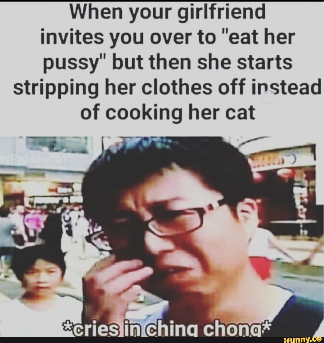 When your girlfriend
invites you over to "eat her
pussy' but then she starts
stripping her clothes off instead
of cooking her cat