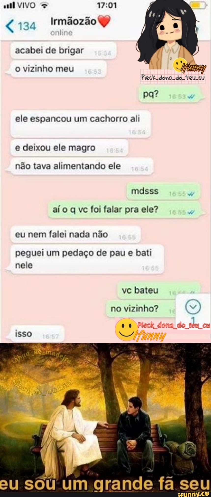 VIVO
134 Irmãozão
acabei de brigar vizinho meu pa?
ele espancou um cachorro ali
deixou ele magro
não tava alimentando ele
mdsss
aí vc foi falar pra ele?
eu nem falei nada não
peguei um pedaço de pau e bati nele
isso
ve bateu no vizinho?
00 em
SOU UM arance fã seu