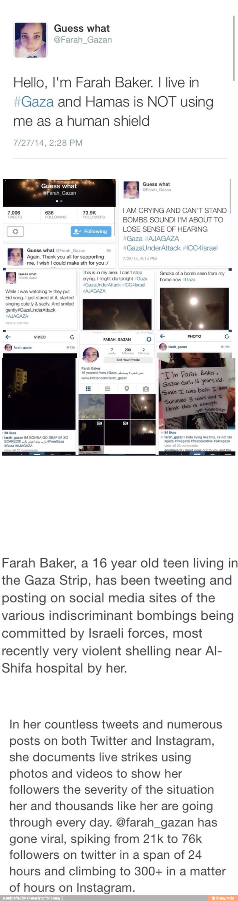 Guess what Farah Gazan
Wes
Hello, I'm Farah Baker. I live in
Gaza and Hamas is NOT using
me as a human shield
8 PM
EA Guess what
I AM CRYING AND CAN'T STAND
BOMBS SOUND! I'M ABOUT TO
LOSE SENSE OF HEARING
Gaza #AJAGAZA
uses what
FA Again. Thank you all for supporting
228 me, I wish I could make sth for you E 'Guess what
This is in my area. I can't stop Smoke of a bomb seen
from my
y
a
di cri ht die tonight "Gaza home now ¿€
While I was watching tv they put
Eid song.
I just stared at it, started
singing quietly sadly. And smiled