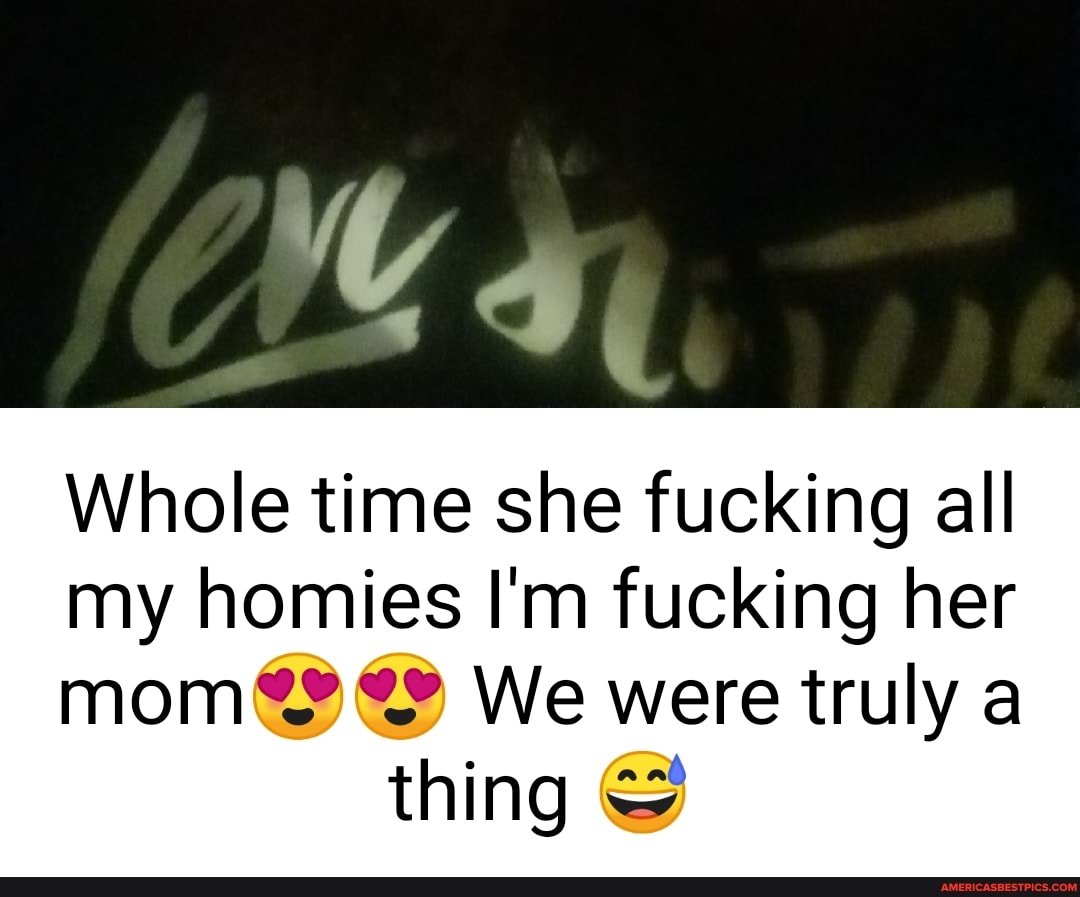 Whole time she fucking all my homies I'm fucking her
mom? We were truly a thing