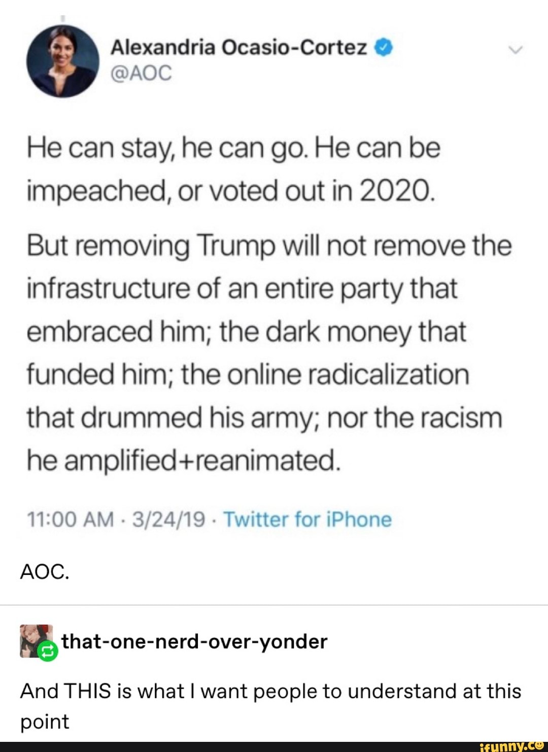 Alexandria Ocasio-Cortez @AOC
He can stay, he can go. He can be
impeached, or voted out in 2020.
But removing Trump will not remove the
infrastructure of an entire party that
embraced him; the dark money that
funded him; the online radicalization
that drummed his army; nor the racism
he amplified+reanimated.
11:00 AM
Twitter for iPhone
WM, that-one-nerd-over-yonder
And THIS is what I want people to understand at this
point