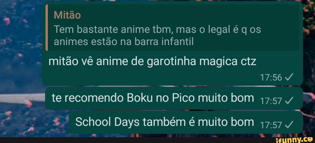 Mitão
Tem bastante anime tbm, mas o legal é q os
I animes estão na barra infantil
mitão vê anime de garotinha magica ctz
I te recomendo Boku no Pico muito bom 17.57/
School Days também é muito bom 17.57 /