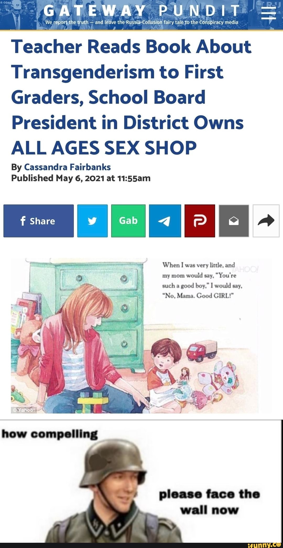GATEWAY PUNDIT =
We report the truth - and leave the Russia-Collusion fairy tale to the Conspiracy media
Teacher Reads Book About
Transgenderism to First
Graders, School Board
President in District Owns
ALL AGES SEX SHOP
By Cassandra Fairbanks
Published May 6, 2021 at
Share
When I was very little, and my mom would say, "You're such a good boy," I would say,
"No, Mama. Good GIRL!"
LP I ma. RN.
Che
wall
how compelling