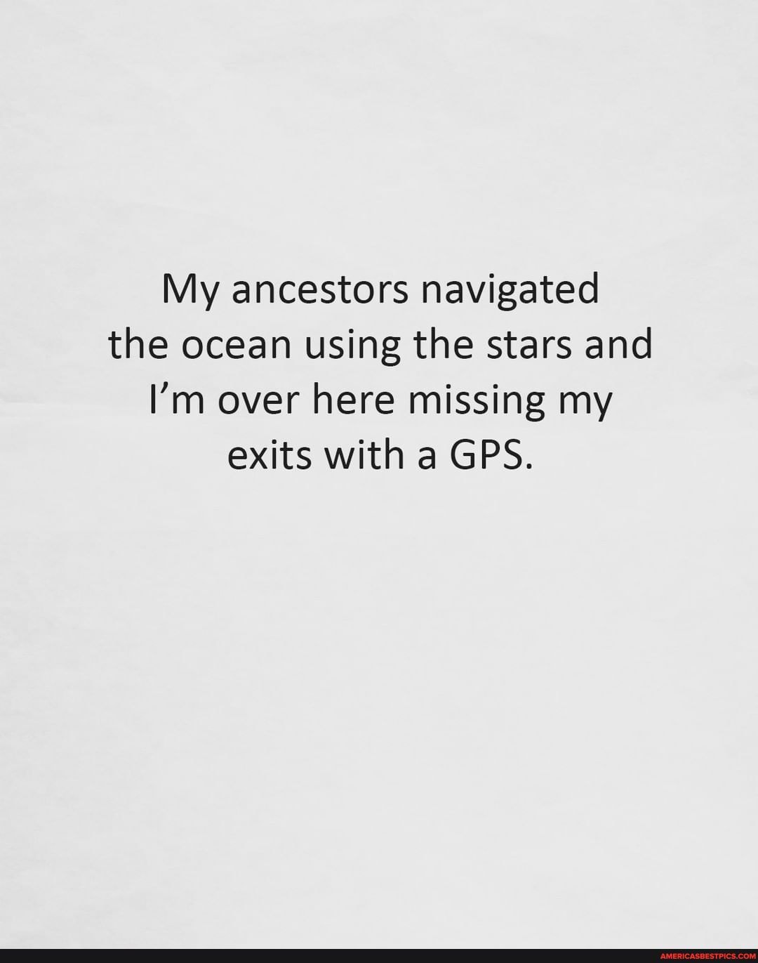 My ancestors navigated the ocean using the stars and
I'm over here missing my exits with a GPS.