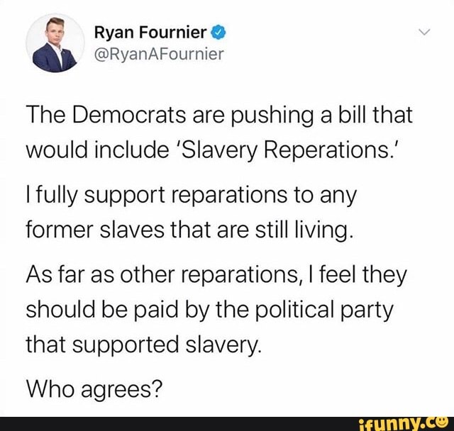 The Democrats are pushing a bill that
would include 'Slavery Reperations.'
I fully support reparations to any
former slaves that are still living.
As far as other reparations, I feel they
should be paid by the political party
that supported slavery.
Who agrees?
