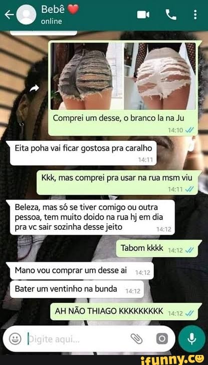 Bebê
online
aL ni
Comprei um desse, o branco la na Ju
Beleza, mas só se tiver comigo ou outra pessoa, tem muito doido na rua hj em dia pra vc sair sozinha desse jeito
Tabom kkkk
Mano vou comprar um desse ai
Bater um ventinho na bunda
AH NÃO THIAGO KKKKKKKKK