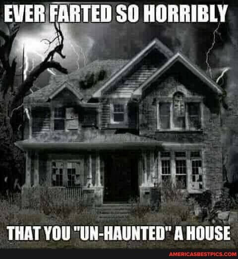 EVER FARTED SO HORRIBLY
THAT YOU "UN-HAUNTED" A HOUSE