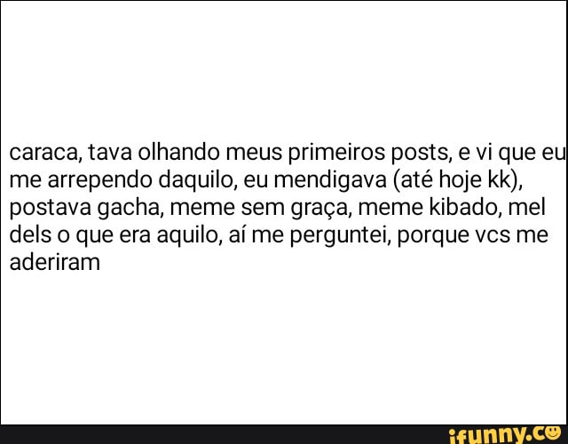 caraca, tava olhando meus primeiros posts, e vi que eu
me arrependo daquilo, eu mendigava (até hoje kk),
postava gacha, meme sem graça, meme kibado, mel
dels o que era aquilo, aí me perguntei, porque vcs me
aderiram