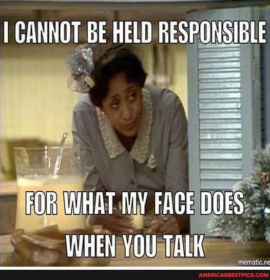 CANNOT GE HELD RESPONSIBLE
"FOR WHAT FACE DOES WHEN YOU TALK