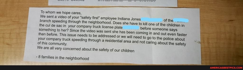 To whom we hope cares,
We sent a video of your "safety first" employee Indiana Jones of the branch the cul speeding de sac in through your the neighborhood. company truck Does license plate she have to kill one of the children in the cul de something sac to in your her? company Since the truck video license was sent plat she has been before someone says something than to before. her? This Since issue the video needs to was be sent she addressed has or we been will coming nee to in and out even faster than your before. This company issue truck needs speeding to be addressed through or we residential will area need and to not go to the police about your of company this truck community. speeding through a residential area and not Caring about the safety
of this community.
We are all very concerned about the safety of our children
8 families in the neighborhood