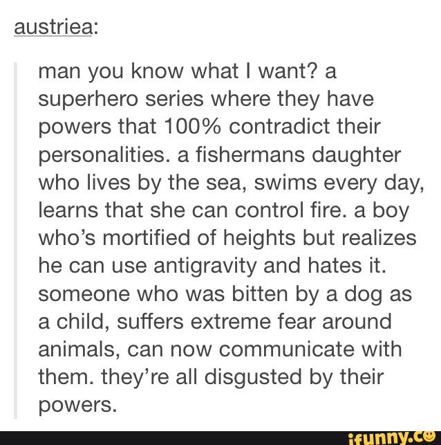austriea:
man you know what I want? a
superhero series where they have
powers that 100% contradict their
personalities. a fishermans daughter
who lives by the sea, swims every day,
learns that she can control fire. a boy
Who's mortified of heights but realizes
he can use antigravity and hates it.
someone Who was bitten by a dog as
a child, suffers extreme fear around
animals, can now communicate with
them. they’re all disgusted by their
powers.
