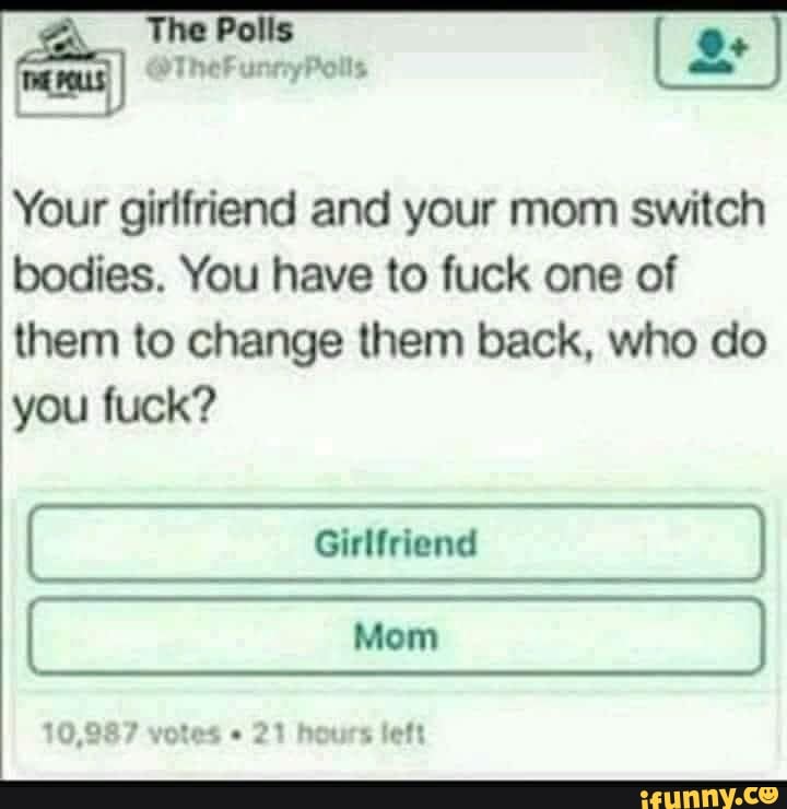 Palls
Your girlfriend and your mom switch bodies. You have to fuck one of them to change them back, who do you fuck?
10,987 votes 21 hours left