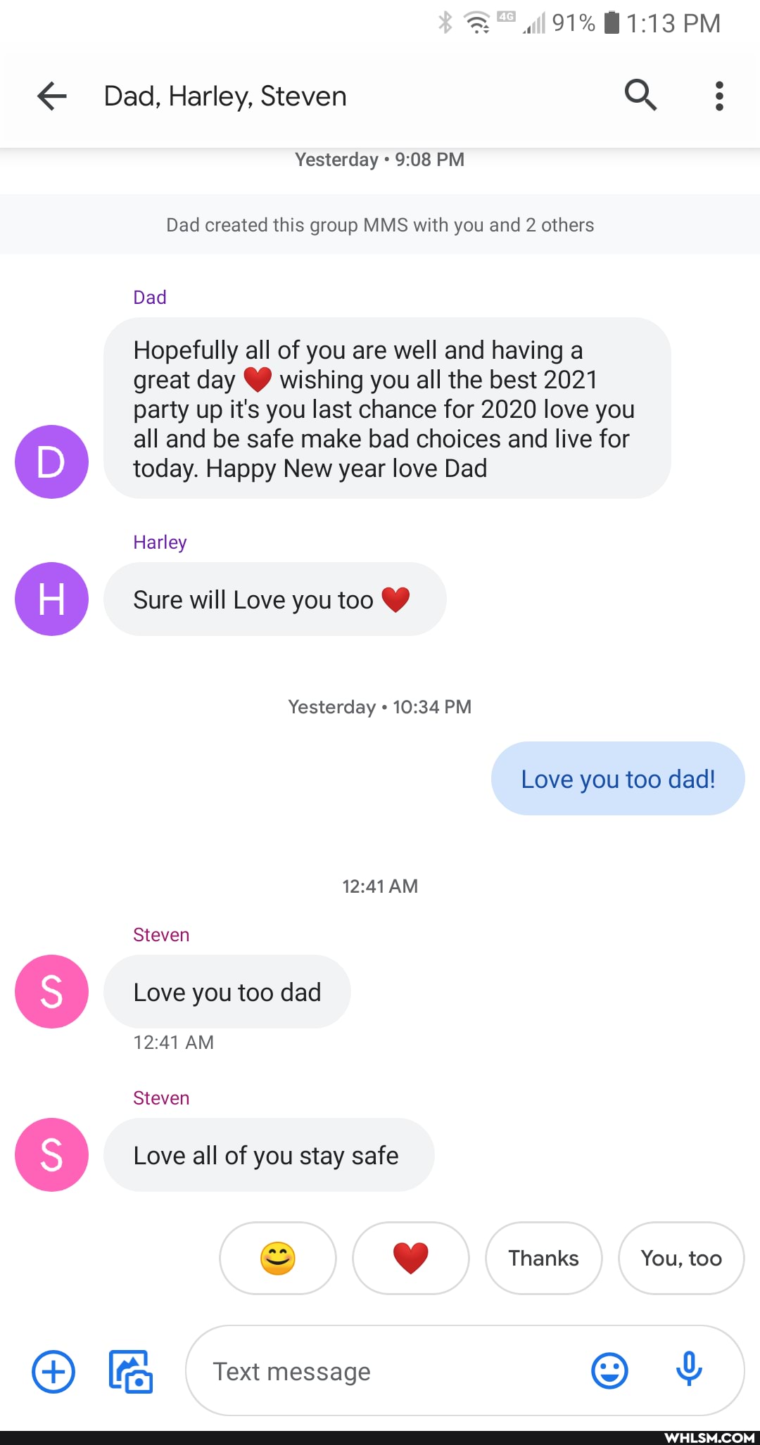 91% PM
Dad, Harley, Steven Q 3
Yesterday PM
Dad created this group MMS with you and 2 others
Dad
Hopefully all of you are well and having a great day CC) wishing you all the best 2021 party up it's you last chance for 2020 love you
all and be safe make bad choices and live for today. Happy New year love Dad
Harley
Sure will Love you too
Yesterday PM
AM
Love you too dad!
Steven
Love you too dad
AM
Steven
Love all of you stay safe
Text message
Thanks You, too