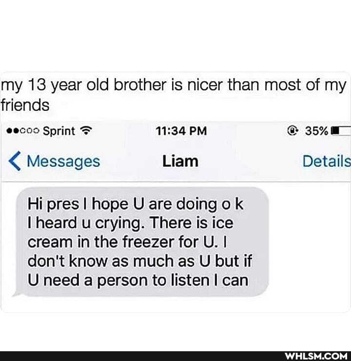 my 13 year old brother is nicer than most of my friends
@ecoo Sprint PM 35% a_
Messages Liam Details
Hi pres I hope U are doing ok
I heard u crying. There is ice cream in the freezer for U. I don't know as much as U but if
U need a person to listen I can