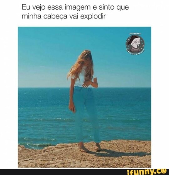 Eu vejo essa imagem e sinto que
minha cabeça vai explodir