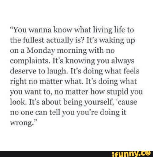 "You wanna
know what living life to
the fullest actually is? It’s waking up
on a
Monday morning with no
complaints. It‘s knowing you always
deserve to laugh. It's doing what feels
right no matter what. It's doing what
you want to, no matter how stupid you
look. It's about being yourself, ‘cause
no one can tell you you’re doing it
wrong.”