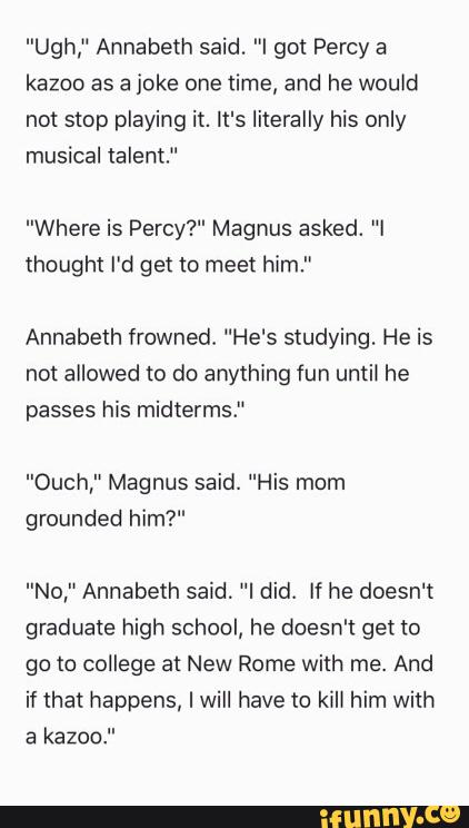 "Ugh," Annabeth said. "I got Percy a
kazoo as a joke one time, and he would
not stop playing it. It's literally his only
musical talent.“
"Where is Percy?" Magnus asked. "I
thought I'd get lo meet him.”
Annabeth frowned, “He's studying. He is
not allowed to do anything fun until he
passes his midterms."
"Ouch,“ Magnus said. "His mom
grounded him?"
"No," Annabeth said. "I did. If he doesn't
graduate high school, he doesn't get to
go to college at New Rome with me. And
if that happens, I will have to kill him with
a kazoo."
