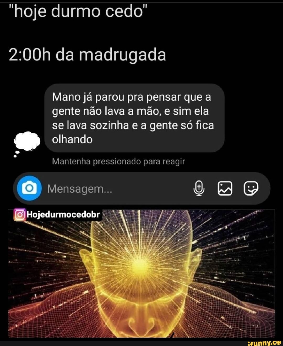 "hoje durmo cedo"
da madrugada
Mano já parou pra pensar que a
gente não lava a mão, e sim ela
se lava sozinha e a gente só fica olhando
Mantenha pressionado para reagir
Mensagem...
Hojedurmocedobr
