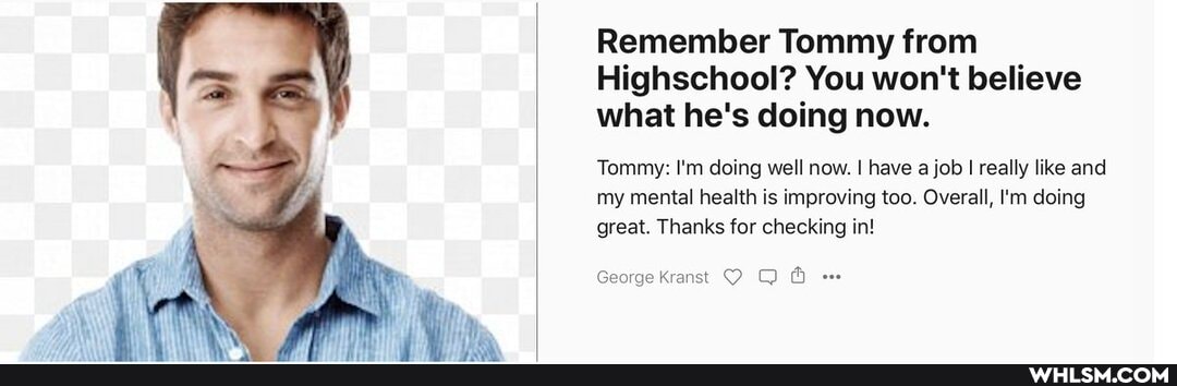 Remember Tommy from
Highschool? You won't believe what he's doing now.
Tommy: I'm doing well now. I have a job I really like and
my mental health is improving too. Overall, I'm doing great. Thanks for checking in!
George Kranst O