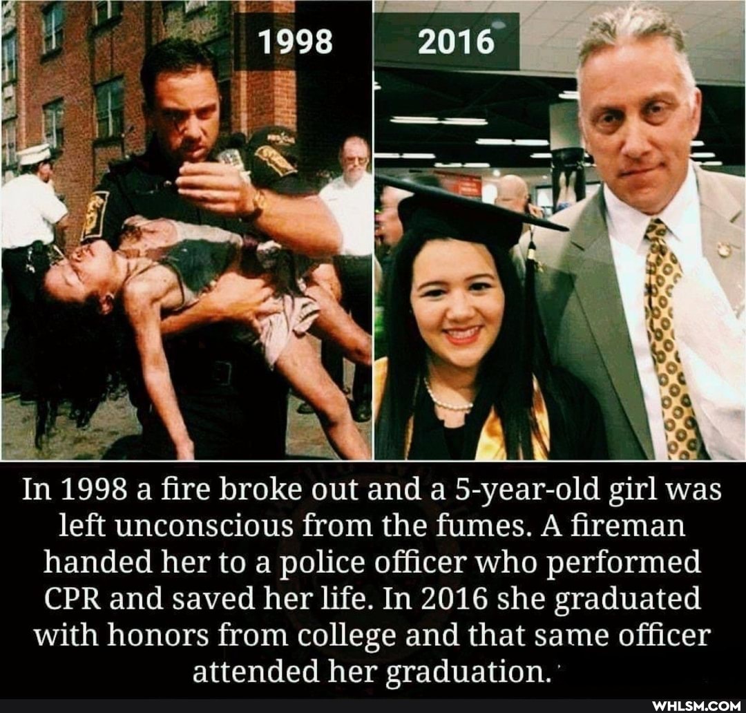 In 1998 a fire broke out and a 5-year-old girl was left unconscious from the fumes. A fireman handed her to a police officer who performed
CPR and saved her life. In 2016 she graduated with honors from college and that same officer attended her graduation.