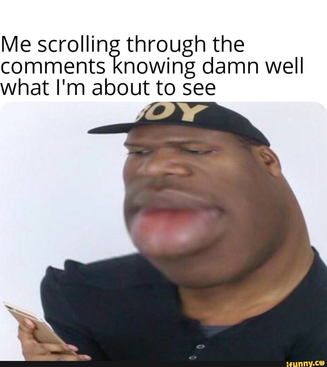 Me scrolling through the
comments knowing damn well
what I'm about to see