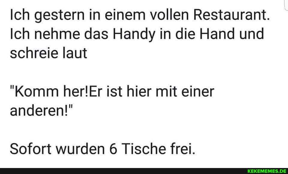 Ich gestern in einem vollen Restaurant.
Ich nehme das Handy in die Hand und schreie laut
"Komm herlEr ist hier mit einer anderen!"
Sofort wurden 6 Tische frei.