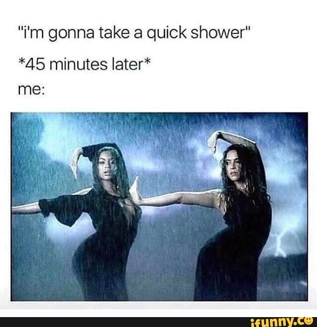 "iim gonna take a quick shower" *45 minutes later* iFunny