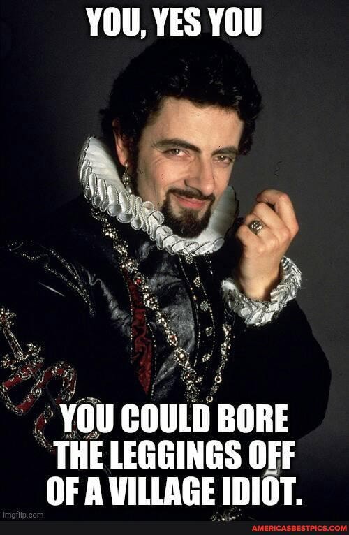 YOU, YES YOU
YOU COULD BORE THE LEGGINGS OFF OF A VILLAGE IDIOT.