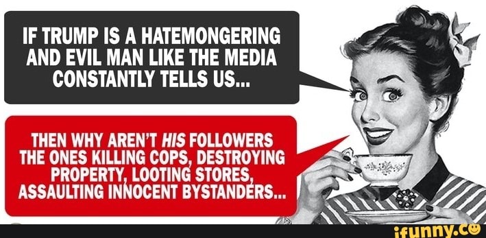 IF TRUMP IS A HATEMONGERING
AND EVIL MAN LIKE THE MEDIA
CONSTANTLY TELLS US...
THEN WHY AREN'T HIS FOLLOWERS
THE ONES KILLING COPS, DESTROYING
PROPERTY, LOOTING STORES,
ASSAULTING INNOCENT BYSTANDERS... I 2