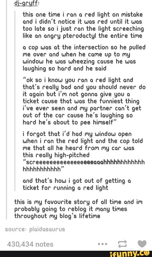 d'<grgff:
this one time i rnn a red light on mistake
ond i didn't notice it was red until it was
too lote so i just ron the light screeching
like on angry pterodoctgi the entire time
a cop was at the intersection so he pulled
me over and when he cume up to my
window he was wheezing cause he was
laughing so hard and he said
"ok se i know you run a red light ond
that's really bad ond you should never do
it again but i'm not gonna give gnu a
ticket cause that was the funniest thing
i've ever seen und f"! partner can't get
out of the cor cause
he's laughing so
hard he's about to pee himself"
i forgot that i'd had mg window open
when i ran the red light ond the cup told
me that all he heard from my car was
this really high-pitched
"screeeeeeeeeeeeeeuenoohhhhhhhhhhhh
hhhhhhhhhhh"
und that's how i got out of getting u
ticket for- running a red light
this is my favourite story of all time and im
probably going to reblog it many times
throughout mg blog's lifetime