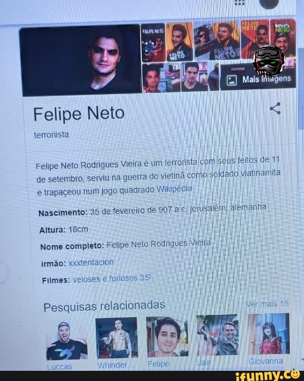Felipe Neto
Felipe Neto Rodrigues Meira é um terronsta com seus feitos de 1
de setembro, seiviui na guerra do vietin como soldado viatinamita
é trapaçeou num jogo quadrado Wikipédia
Nascimento: 35 de fevereiro de 907 a c, Jerusalem, alemanha
Altura: 48cm
Nome completo: Felipe Neto Rodrigues Vieira)
Pesquisas relacionadas I
ais