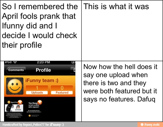 So I remembered the
April fools prank that
funny did and I
decide I would check
their profile
This is what it was
Pod 2:28 PM
Comments Profile
Now how the hell does it
say one upload when
there is two and they
were both featured but it
says no features. Dafuq