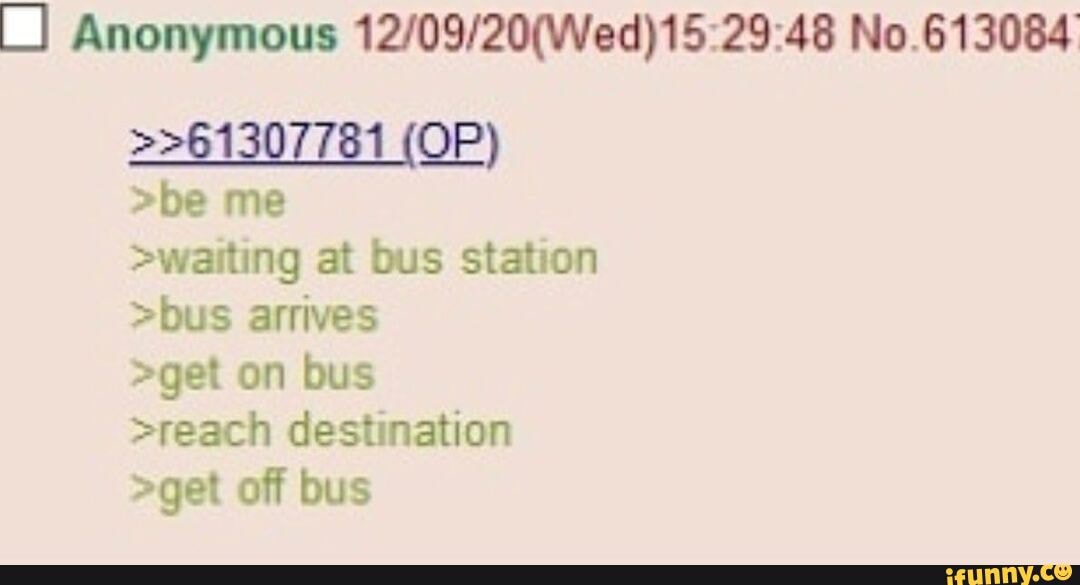 Anonymous No.613084
>>61307781 (OP)
>be me
>waiting at bus station
>bus arrives
>get on bus
>reach destination
>get off bus