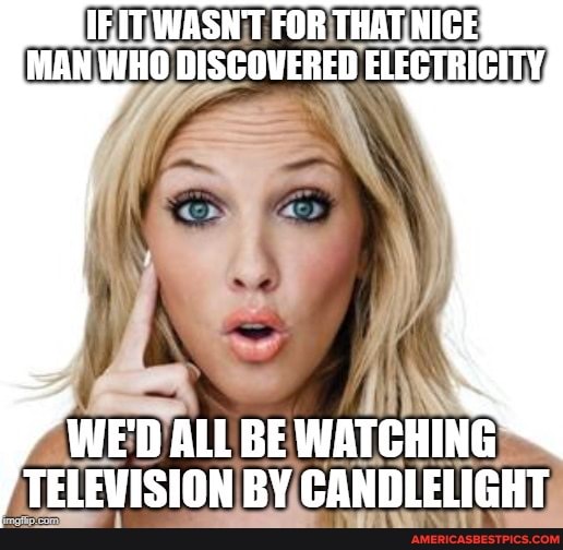 IF.IT,WASN'T FOR THAT NIGE MAN WHO DISCOVERED ELECTRICITY,
WE'D ALL BE WATCHING TELEVISION BY CANDLELIGHT