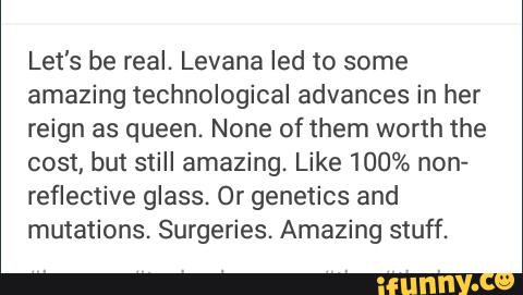 Let's be real. Levana led to some
amazing technological advances in her
reign as queen. None of them worth the
cost, but still amazing. Like 100% non-
reflective glass. Or genetics and
mutations. Surgeries. Amazing stuff.